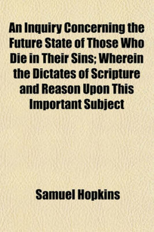 Cover of An Inquiry Concerning the Future State of Those Who Die in Their Sins; Wherein the Dictates of Scripture and Reason Upon This Important Subject