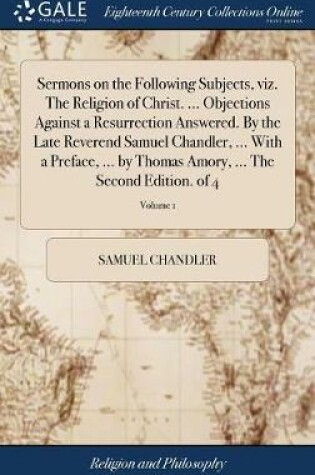 Cover of Sermons on the Following Subjects, Viz. the Religion of Christ. ... Objections Against a Resurrection Answered. by the Late Reverend Samuel Chandler, ... with a Preface, ... by Thomas Amory, ... the Second Edition. of 4; Volume 1