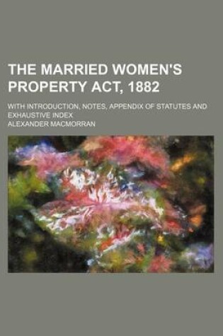 Cover of The Married Women's Property ACT, 1882; With Introduction, Notes, Appendix of Statutes and Exhaustive Index