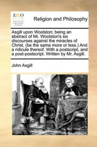 Cover of Asgill Upon Woolston; Being an Abstract of Mr. Woolston's Six Discourses Against the Miracles of Christ, (Be the Same More or Less.) and a Ridicule Thereof. with a Postscript, and a Post-Postscript. Written by Mr. Asgill.