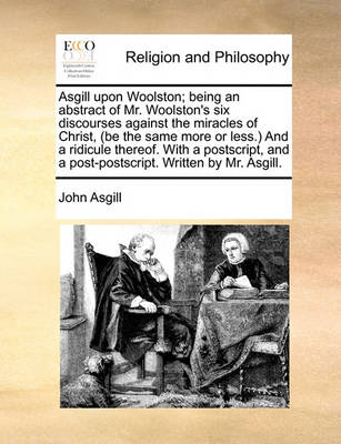 Book cover for Asgill Upon Woolston; Being an Abstract of Mr. Woolston's Six Discourses Against the Miracles of Christ, (Be the Same More or Less.) and a Ridicule Thereof. with a Postscript, and a Post-Postscript. Written by Mr. Asgill.