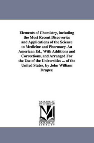 Cover of Elements of Chemistry, including the Most Recent Discoveries and Applications of the Science to Medicine and Pharmacy. An American Ed., With Additions and Corrections, and Arranged For the Use of the Universities ... of the United States, by John William D