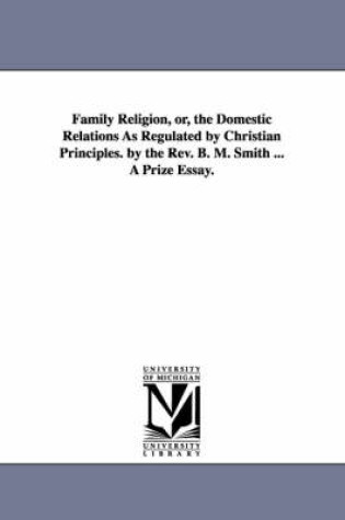 Cover of Family Religion, or, the Domestic Relations As Regulated by Christian Principles. by the Rev. B. M. Smith ... A Prize Essay.