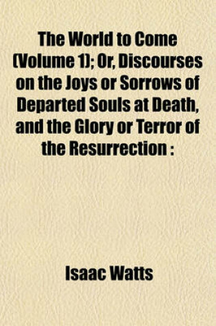 Cover of The World to Come (Volume 1); Or, Discourses on the Joys or Sorrows of Departed Souls at Death, and the Glory or Terror of the Resurrection