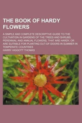 Cover of The Book of Hardy Flowers; A Simple and Complete Descriptive Guide to the Cultivation in Gardens of the Trees and Shrubs, Perennial and Annual Flowers, That Are Hardy, or Are Suitable for Planting Out-Of-Doors in Summer in Temperate Countries