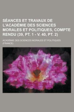 Cover of Seances Et Travaux de L'Academie Des Sciences Morales Et Politiques, Compte Rendu (39, PT. 1 - V. 40, PT. 2)