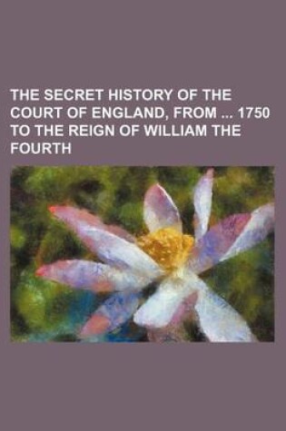 Cover of The Secret History of the Court of England, from 1750 to the Reign of William the Fourth