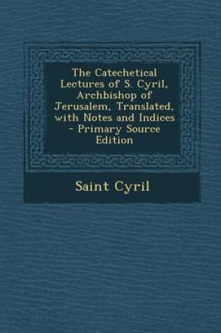 Cover of The Catechetical Lectures of S. Cyril, Archbishop of Jerusalem, Translated, with Notes and Indices - Primary Source Edition