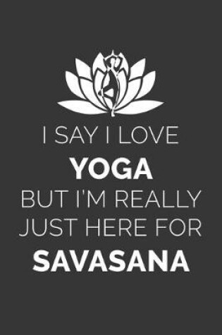 Cover of I Say I Love Yoga But Im Really Just Here For Savasana Notebook