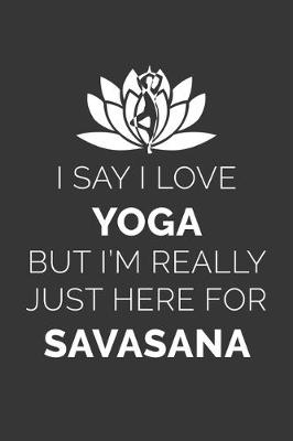 Book cover for I Say I Love Yoga But Im Really Just Here For Savasana Notebook