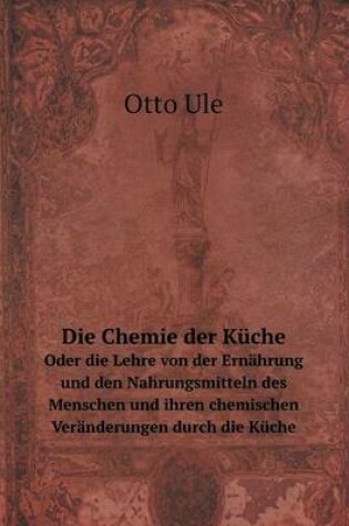 Cover of Die Chemie der Küche Oder die Lehre von der Ernährung und den Nahrungsmitteln des Menschen und ihren chemischen Veränderungen durch die Küche