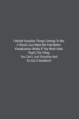 Book cover for I Would Visualize Things Coming To Me. It Would Just Make Me Feel Better. Visualization Works If You Work Hard. That's The Thing. You Can't Just Visualize And Go Eat A Sandwich.