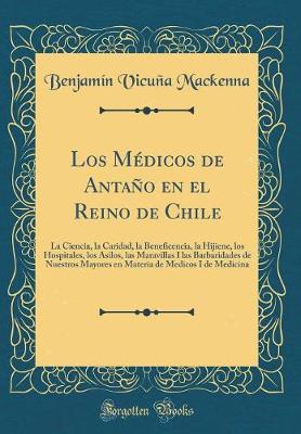 Book cover for Los Médicos de Antaño en el Reino de Chile: La Ciencia, la Caridad, la Beneficencia, la Hijiene, los Hospitales, los Asilos, las Maravillas I las Barbaridades de Nuestros Mayores en Materia de Medicos I de Medicina (Classic Reprint)