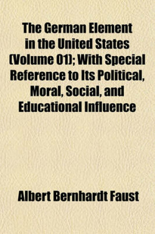 Cover of The German Element in the United States (Volume 01); With Special Reference to Its Political, Moral, Social, and Educational Influence