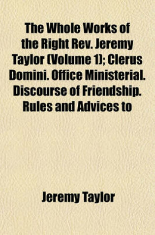 Cover of The Whole Works of the Right REV. Jeremy Taylor; Clerus Domini. Office Ministerial. Discourse of Friendship. Rules and Advices to the Clergy. Heber's Life of BP. Taylor, and Indexes to the Ten Volumes Volume 1