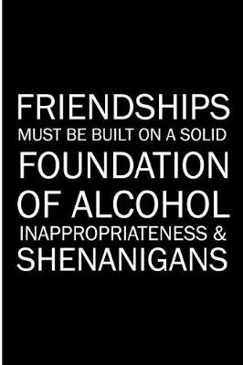 Book cover for Friendships Must Be Build On A Solid Foundation Of Alcohol Inappropriate & Shenanigans