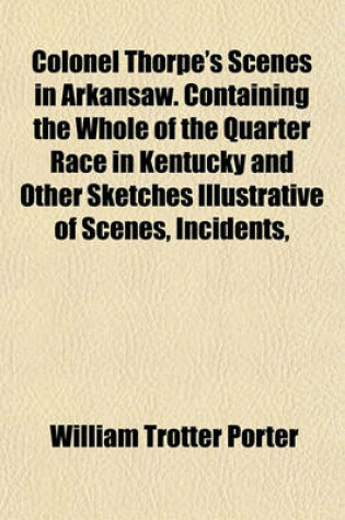 Cover of Colonel Thorpe's Scenes in Arkansaw. Containing the Whole of the Quarter Race in Kentucky and Other Sketches Illustrative of Scenes, Incidents,