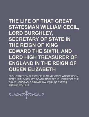 Book cover for The Life of That Great Statesman William Cecil, Lord Burghley, Secretary of State in the Reign of King Edward the Sixth, and Lord High Treasurer of England in the Reign of Queen Elizabeth; Publish'd from the Original Manuscript Wrote Soon After His Lordsh