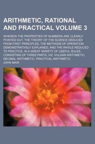 Cover of Arithmetic, Rational and Practical Volume 3; Wherein the Properties of Numbers Are Clearly Pointed Out, the Theory of the Science Deduced from First Principles, the Methods of Operation Demonstratively Explained, and the Whole Reduced to Practice, in A G