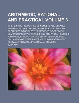 Book cover for Arithmetic, Rational and Practical Volume 3; Wherein the Properties of Numbers Are Clearly Pointed Out, the Theory of the Science Deduced from First Principles, the Methods of Operation Demonstratively Explained, and the Whole Reduced to Practice, in A G