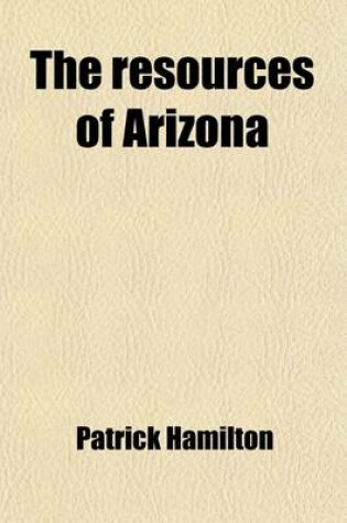 Cover of The Resources of Arizona; Its Mineral, Farming, Grazing and Timber Lands Its Rivers, Mountains, Valleys and Plains Its Cities, Towns and Mining Camps Its Climate, Productions, with Brief Sketches of Its Early History, Pre-Historic Ruins,