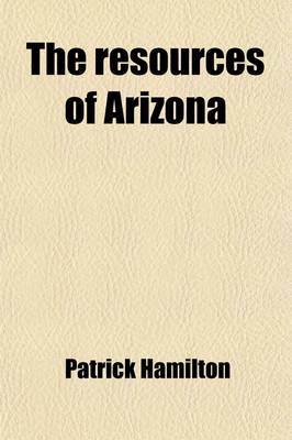 Book cover for The Resources of Arizona; Its Mineral, Farming, Grazing and Timber Lands Its Rivers, Mountains, Valleys and Plains Its Cities, Towns and Mining Camps Its Climate, Productions, with Brief Sketches of Its Early History, Pre-Historic Ruins,