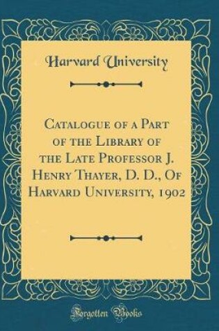 Cover of Catalogue of a Part of the Library of the Late Professor J. Henry Thayer, D. D., of Harvard University, 1902 (Classic Reprint)