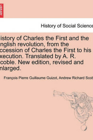 Cover of History of Charles the First and the English revolution, from the accession of Charles the First to his execution. Translated by A. R. Scoble. New edition, revised and enlarged.