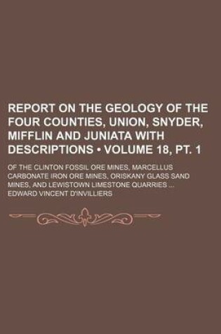 Cover of Report on the Geology of the Four Counties, Union, Snyder, Mifflin and Juniata with Descriptions (Volume 18, PT. 1); Of the Clinton Fossil Ore Mines, Marcellus Carbonate Iron Ore Mines, Oriskany Glass Sand Mines, and Lewistown Limestone Quarries