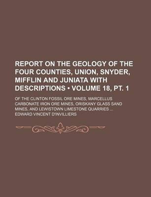 Book cover for Report on the Geology of the Four Counties, Union, Snyder, Mifflin and Juniata with Descriptions (Volume 18, PT. 1); Of the Clinton Fossil Ore Mines, Marcellus Carbonate Iron Ore Mines, Oriskany Glass Sand Mines, and Lewistown Limestone Quarries