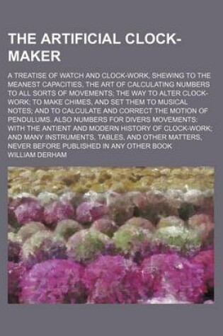 Cover of The Artificial Clock-Maker; A Treatise of Watch and Clock-Work, Shewing to the Meanest Capacities, the Art of Calculating Numbers to All Sorts of Movements; The Way to Alter Clock-Work; To Make Chimes, and Set Them to Musical Notes; And to Calculate and Correc