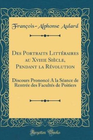 Cover of Des Portraits Littéraires au Xviiie Siècle, Pendant la Révolution: Discours Prononcé A la Séance de Rentrée des Facultés de Poitiers (Classic Reprint)