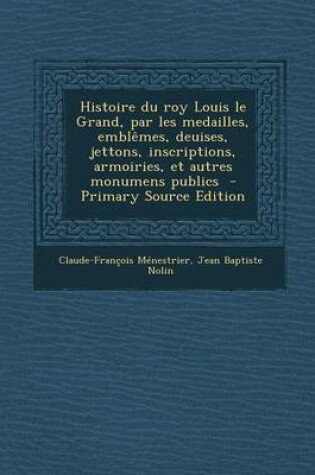 Cover of Histoire Du Roy Louis Le Grand, Par Les Medailles, Emblemes, Deuises, Jettons, Inscriptions, Armoiries, Et Autres Monumens Publics