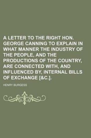 Cover of A Letter to the Right Hon. George Canning to Explain in What Manner the Industry of the People, and the Productions of the Country, Are Connected With, and Influenced By, Internal Bills of Exchange [&C.].