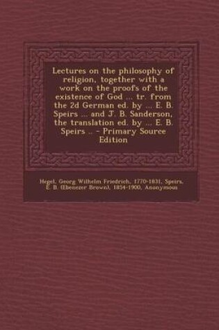 Cover of Lectures on the Philosophy of Religion, Together with a Work on the Proofs of the Existence of God ... Tr. from the 2D German Ed. by ... E. B. Speirs ... and J. B. Sanderson, the Translation Ed. by ... E. B. Speirs .. - Primary Source Edition