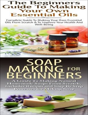 Cover of The Beginners Guide to Making Your Own Essential Oils & Soap Making for Beginners