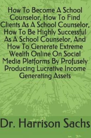 Cover of How To Become A School Counselor, How To Find Clients As A School Counselor, How To Be Highly Successful As A School Counselor, And How To Generate Extreme Wealth Online On Social Media Platforms By Profusely Producing Lucrative Income Generating Assets