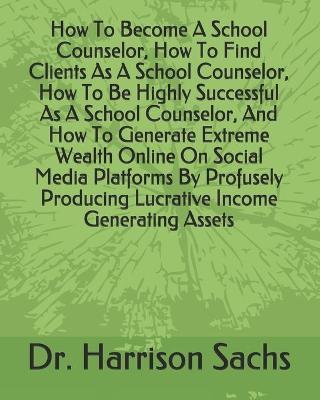 Book cover for How To Become A School Counselor, How To Find Clients As A School Counselor, How To Be Highly Successful As A School Counselor, And How To Generate Extreme Wealth Online On Social Media Platforms By Profusely Producing Lucrative Income Generating Assets