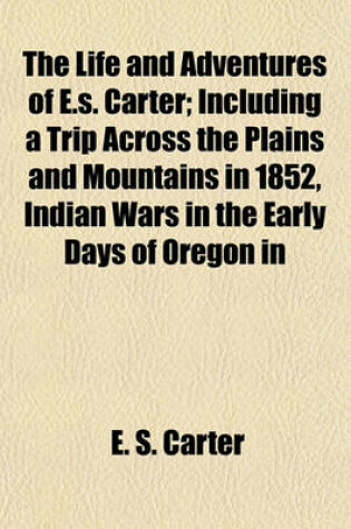 Cover of The Life and Adventures of E.S. Carter; Including a Trip Across the Plains and Mountains in 1852, Indian Wars in the Early Days of Oregon in