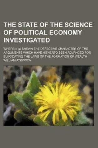 Cover of The State of the Science of Political Economy Investigated; Wherein Is Shewn the Defective Character of the Arguments Which Have Hitherto Been Advanced for Elucidating the Laws of the Formation of Wealth