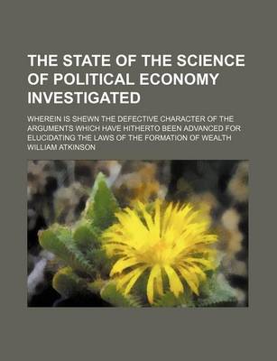 Book cover for The State of the Science of Political Economy Investigated; Wherein Is Shewn the Defective Character of the Arguments Which Have Hitherto Been Advanced for Elucidating the Laws of the Formation of Wealth