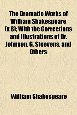 Book cover for The Dramatic Works of William Shakespeare (V.8); With the Corrections and Illustrations of Dr. Johnson, G. Steevens, and Others