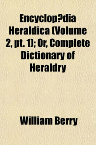 Cover of Encyclopaedia Heraldica (Volume 2, PT. 1); Or, Complete Dictionary of Heraldry