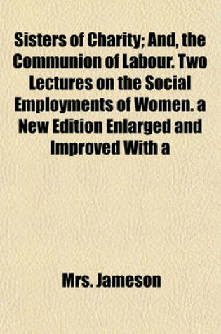 Cover of Sisters of Charity; And, the Communion of Labour. Two Lectures on the Social Employments of Women. a New Edition Enlarged and Improved with a Prefatory Letter to the Right Hon. Lord John Russell, President of the National Association for the Promotion of