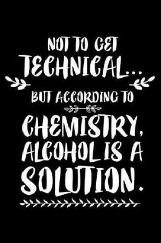 Cover of Not To Get Technical... But According To Chemistry, Alcohol Is A Solution.