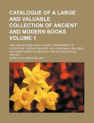 Book cover for Catalogue of a Large and Valuable Collection of Ancient and Modern Books; New and Second Hand, in Every Department of Literature, Science and Art, Including Many Valuable and Rare Works in Theology and Ecclesiastical History, Volume 1