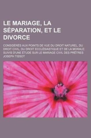 Cover of Le Mariage, La Separation, Et Le Divorce; Consideres Aux Points de Vue Du Droit Naturel, Du Droit Civil, Du Droit Ecclesiastique Et de La Morale Suiv