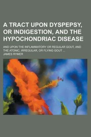 Cover of A Tract Upon Dyspepsy, or Indigestion, and the Hypochondriac Disease; And Upon the Inflammatory or Regular Gout, and the Atonic, Irregular, or Flyin