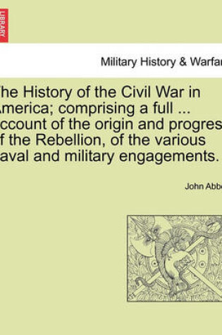 Cover of The History of the Civil War in America; Comprising a Full ... Account of the Origin and Progress of the Rebellion, of the Various Naval and Military Engagements. Vol. I