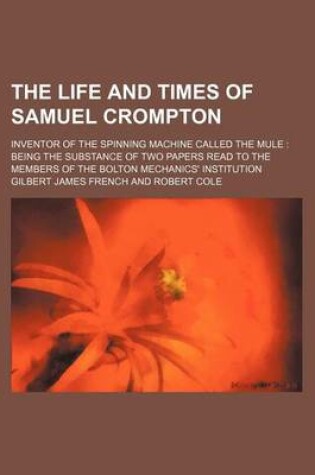 Cover of The Life and Times of Samuel Crompton; Inventor of the Spinning Machine Called the Mule Being the Substance of Two Papers Read to the Members of the Bolton Mechanics' Institution